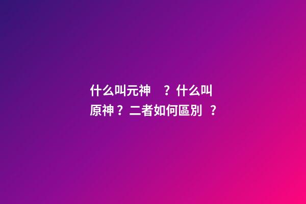 什么叫元神？什么叫原神？二者如何區別？